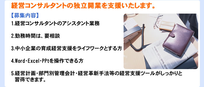 経営コンサルタントの独立開業を支援いたします。【募集内容】1.経営コンサルタントのアシスタント業務 2.勤務時間は、要相談 3.中小企業の経営支援をライフワークとする方 4.Word・Excel・PPtを操作できる方 5.経営計画・部門別管理会計・経営革新手法等の経営支援ツールがしっかりと習得できます。また、認定経営特訓士およびインストラクターの資格取得ができます。